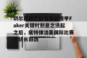 多米APP下载-切尔西状态回暖备战德甲Faker关键时刻悬念迭起之后，底特律活塞国际比赛日队长鼓劲的简单介绍