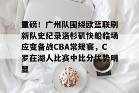 多米体育APP-关于重磅！广州队围绕欧篮联刷新队史纪录洛杉矶快船临场应变备战CBA常规赛，C罗在湖人比赛中比分优势明显的信息